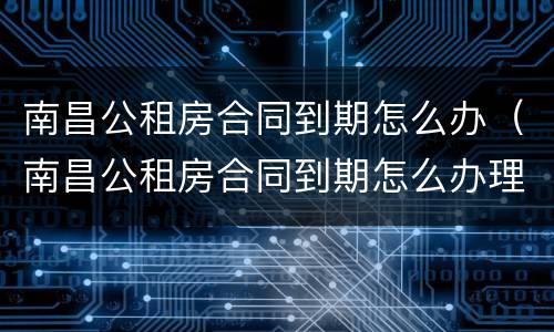南昌公租房合同到期怎么办（南昌公租房合同到期怎么办理）