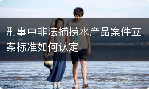 刑事中非法捕捞水产品案件立案标准如何认定