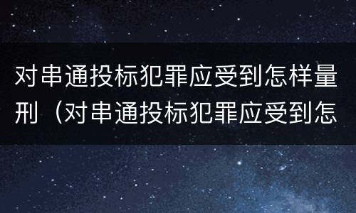 对串通投标犯罪应受到怎样量刑（对串通投标犯罪应受到怎样量刑处罚）