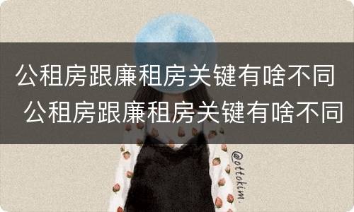 公租房跟廉租房关键有啥不同 公租房跟廉租房关键有啥不同之处