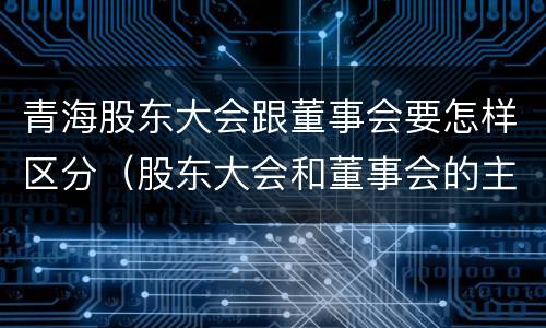 青海股东大会跟董事会要怎样区分（股东大会和董事会的主要职责）