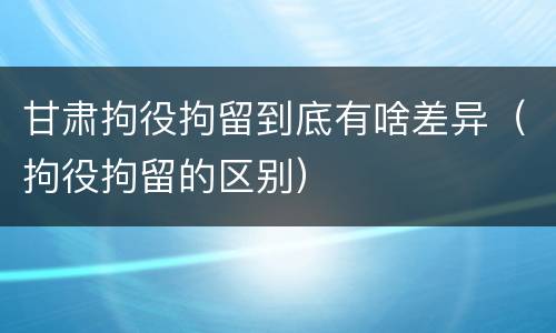 甘肃拘役拘留到底有啥差异（拘役拘留的区别）