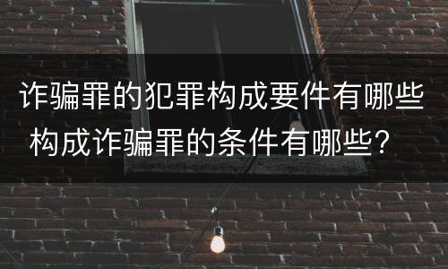 诈骗罪的犯罪构成要件有哪些 构成诈骗罪的条件有哪些?