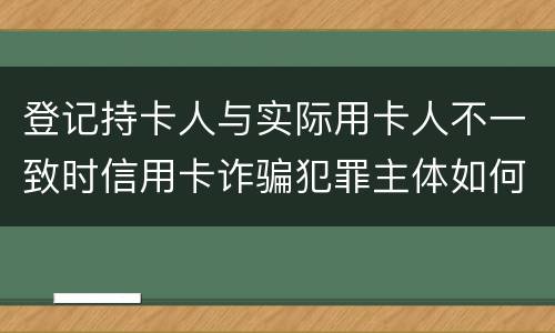 登记持卡人与实际用卡人不一致时信用卡诈骗犯罪主体如何认定