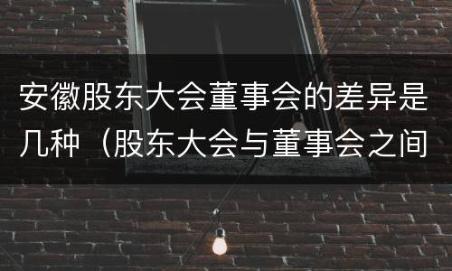 安徽股东大会董事会的差异是几种（股东大会与董事会之间是什么关系）