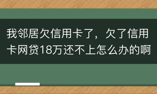我邻居欠信用卡了，欠了信用卡网贷18万还不上怎么办的啊