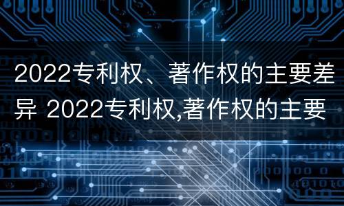 2022专利权、著作权的主要差异 2022专利权,著作权的主要差异是什么