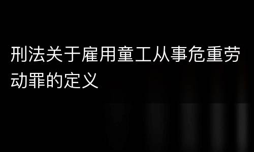 刑法关于雇用童工从事危重劳动罪的定义