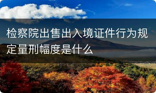 检察院出售出入境证件行为规定量刑幅度是什么