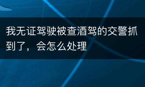 我无证驾驶被查酒驾的交警抓到了，会怎么处理