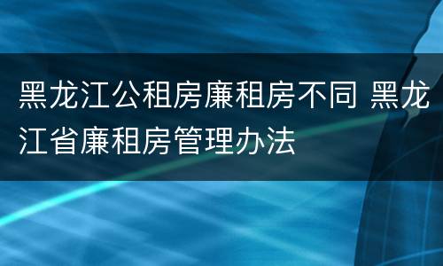 黑龙江公租房廉租房不同 黑龙江省廉租房管理办法