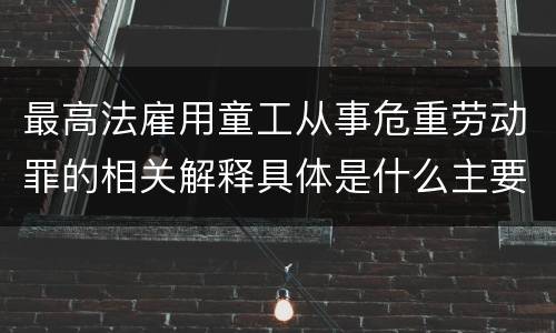 最高法雇用童工从事危重劳动罪的相关解释具体是什么主要规定