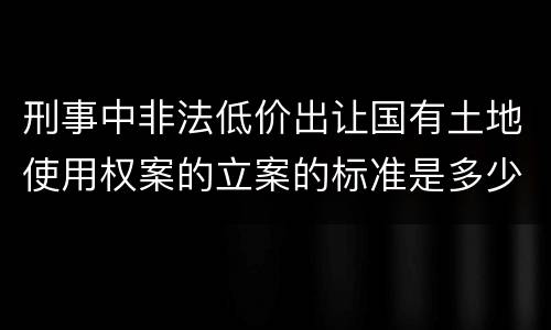 刑事中非法低价出让国有土地使用权案的立案的标准是多少