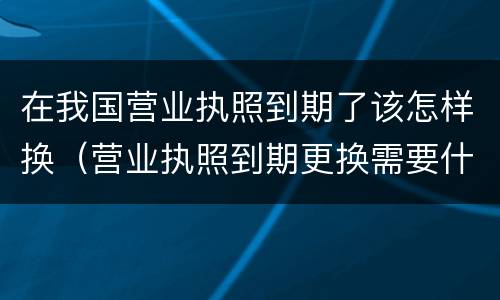 在我国营业执照到期了该怎样换（营业执照到期更换需要什么手续）