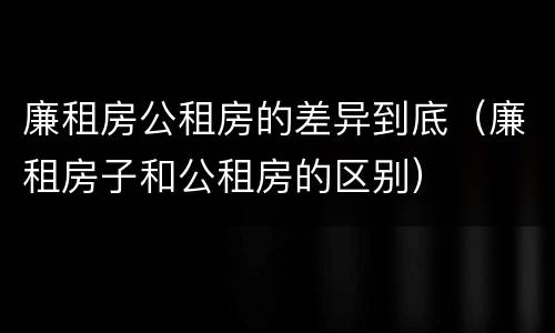 廉租房公租房的差异到底（廉租房子和公租房的区别）