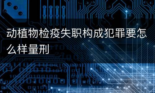 动植物检疫失职构成犯罪要怎么样量刑