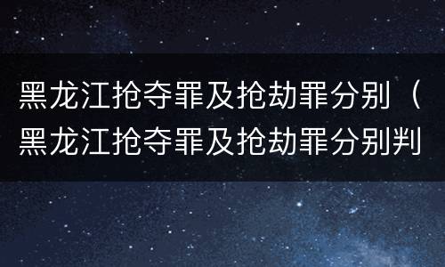 黑龙江抢夺罪及抢劫罪分别（黑龙江抢夺罪及抢劫罪分别判多久）