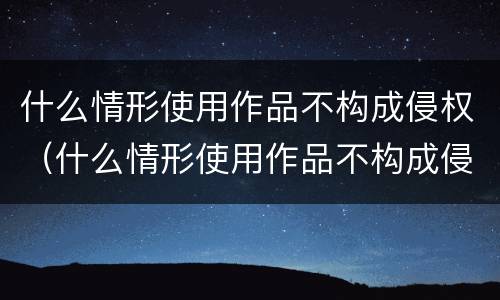 什么情形使用作品不构成侵权（什么情形使用作品不构成侵权案件）