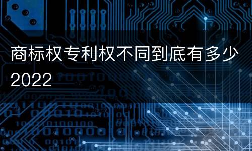 商标权专利权不同到底有多少2022