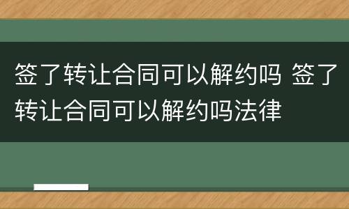 签了转让合同可以解约吗 签了转让合同可以解约吗法律