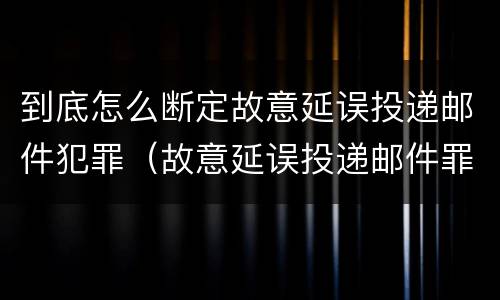 到底怎么断定故意延误投递邮件犯罪（故意延误投递邮件罪案例）