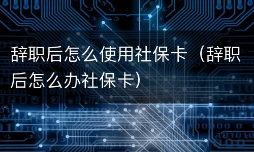 辞职后怎么使用社保卡（辞职后怎么办社保卡）