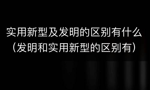 实用新型及发明的区别有什么（发明和实用新型的区别有）