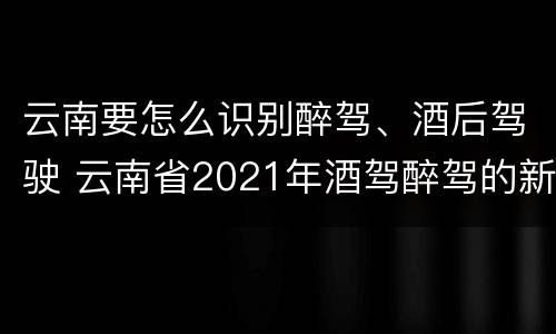 云南要怎么识别醉驾、酒后驾驶 云南省2021年酒驾醉驾的新规