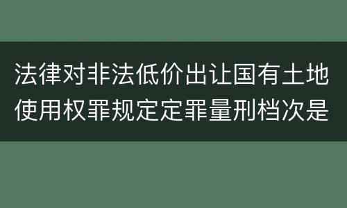 法律对非法低价出让国有土地使用权罪规定定罪量刑档次是怎样