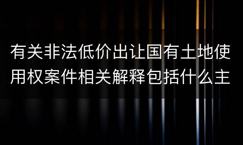有关非法低价出让国有土地使用权案件相关解释包括什么主要规定