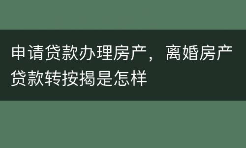 申请贷款办理房产，离婚房产贷款转按揭是怎样