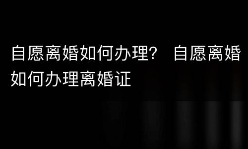 自愿离婚如何办理？ 自愿离婚如何办理离婚证