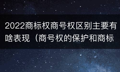 2022商标权商号权区别主要有啥表现（商号权的保护和商标权的保护一样是全国性范围的）