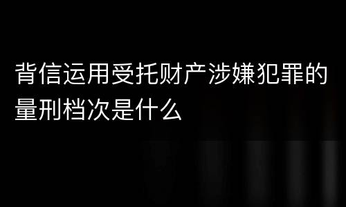 背信运用受托财产涉嫌犯罪的量刑档次是什么