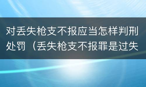对丢失枪支不报应当怎样判刑处罚（丢失枪支不报罪是过失还是故意）