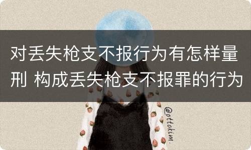 对丢失枪支不报行为有怎样量刑 构成丢失枪支不报罪的行为