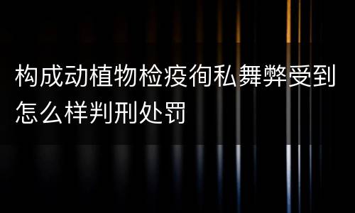 构成动植物检疫徇私舞弊受到怎么样判刑处罚