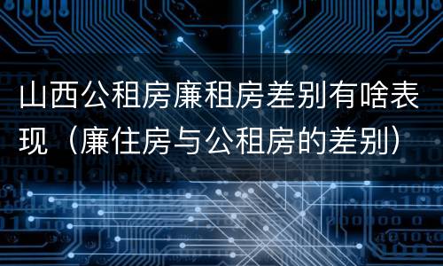 山西公租房廉租房差别有啥表现（廉住房与公租房的差别）