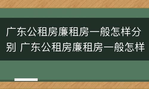 广东公租房廉租房一般怎样分别 广东公租房廉租房一般怎样分别出租