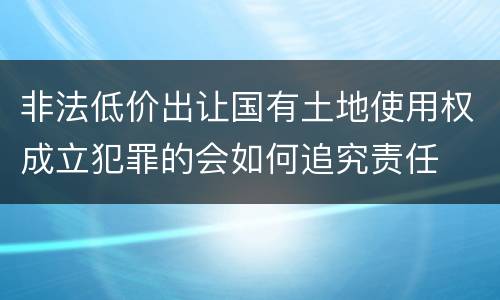 非法低价出让国有土地使用权成立犯罪的会如何追究责任