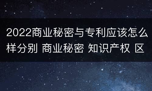 2022商业秘密与专利应该怎么样分别 商业秘密 知识产权 区别