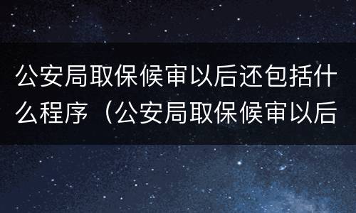 公安局取保候审以后还包括什么程序（公安局取保候审以后还有什么程序）