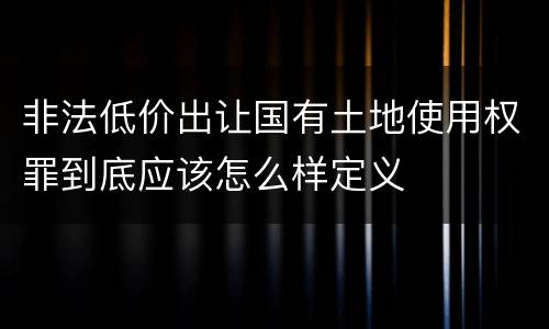 非法低价出让国有土地使用权罪到底应该怎么样定义