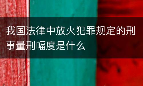 我国法律中放火犯罪规定的刑事量刑幅度是什么