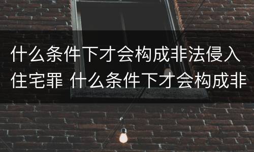 什么条件下才会构成非法侵入住宅罪 什么条件下才会构成非法侵入住宅罪呢