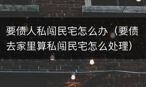 要债人私闯民宅怎么办（要债去家里算私闯民宅怎么处理）