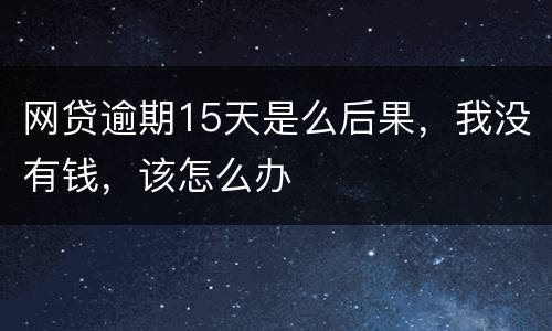 网贷逾期15天是么后果，我没有钱，该怎么办