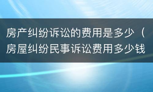 房产纠纷诉讼的费用是多少（房屋纠纷民事诉讼费用多少钱）