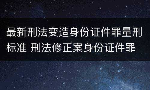 最新刑法变造身份证件罪量刑标准 刑法修正案身份证件罪