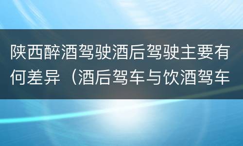 陕西醉酒驾驶酒后驾驶主要有何差异（酒后驾车与饮酒驾车的区别）